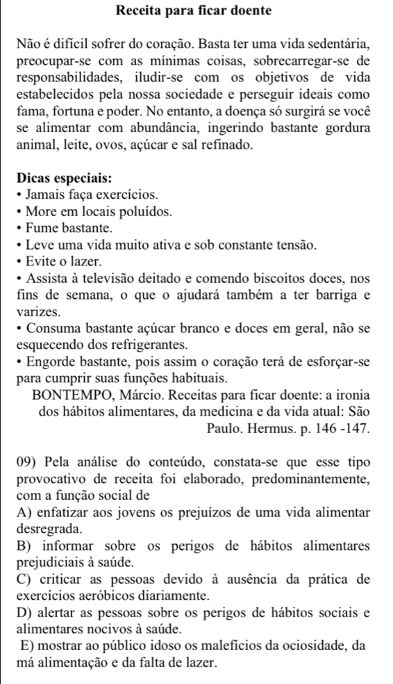 Receita para ficar doente
Não é difícil sofrer do coração. Basta ter uma vida sedentária,
preocupar-se com as mínimas coisas, sobrecarregar-se de
responsabilidades, iludir-se com os objetivos de vida
estabelecidos pela nossa sociedade e perseguir ideais como
fama, fortuna e poder. No entanto, a doença só surgirá se você
se alimentar com abundância, ingerindo bastante gordura
animal, leite, ovos, açúcar e sal refinado.
Dicas especiais:
Jamais faça exercícios.
More em locais poluídos.
Fume bastante.
Leve uma vida muito ativa e sob constante tensão.
Evite o lazer.
Assista à televisão deitado e comendo biscoitos doces, nos
fins de semana, o que o ajudará também a ter barriga e
varizes.
Consuma bastante açúcar branco e doces em geral, não se
esquecendo dos refrigerantes.
Engorde bastante, pois assim o coração terá de esforçar-se
para cumprir suas funções habituais.
BONTEMPO, Márcio. Receitas para ficar doente: a ironia
dos hábitos alimentares, da medicina e da vida atual: São
Paulo. Hermus. p. 146 -147.
09) Pela análise do conteúdo, constata-se que esse tipo
provocativo de receita foi elaborado, predominantemente,
com a função social de
A) enfatizar aos jovens os prejuízos de uma vida alimentar
desregrada.
B) informar sobre os perigos de hábitos alimentares
prejudiciais à saúde.
C) criticar as pessoas devido à ausência da prática de
exercícios aeróbicos diariamente.
D) alertar as pessoas sobre os perigos de hábitos sociais e
alimentares nocivos à saúde.
E) mostrar ao público idoso os malefícios da ociosidade, da
má alimentação e da falta de lazer.