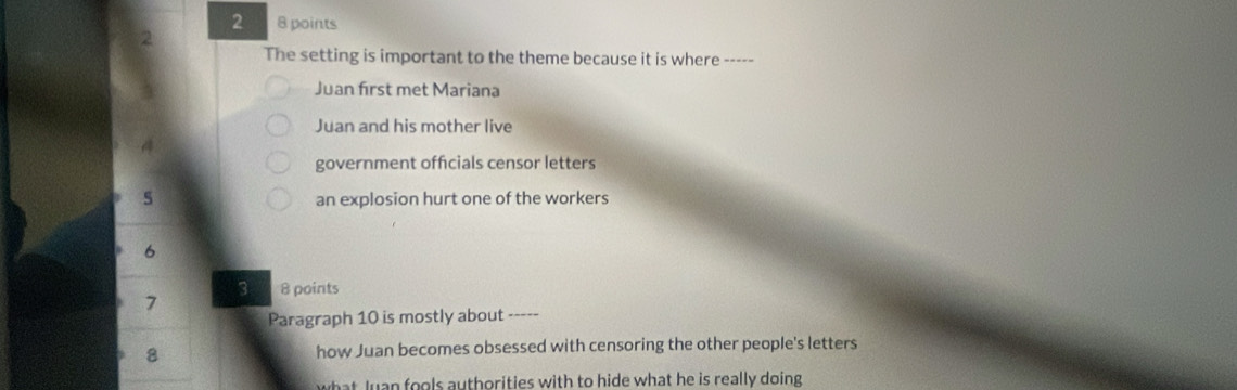 2 8 points
2
The setting is important to the theme because it is where -----
Juan first met Mariana
Juan and his mother live
government offcials censor letters
s an explosion hurt one of the workers
6
3 8 points
7
Paragraph 10 is mostly about -----
8 how Juan becomes obsessed with censoring the other people's letters
what Juan fools authorities with to hide what he is really doing