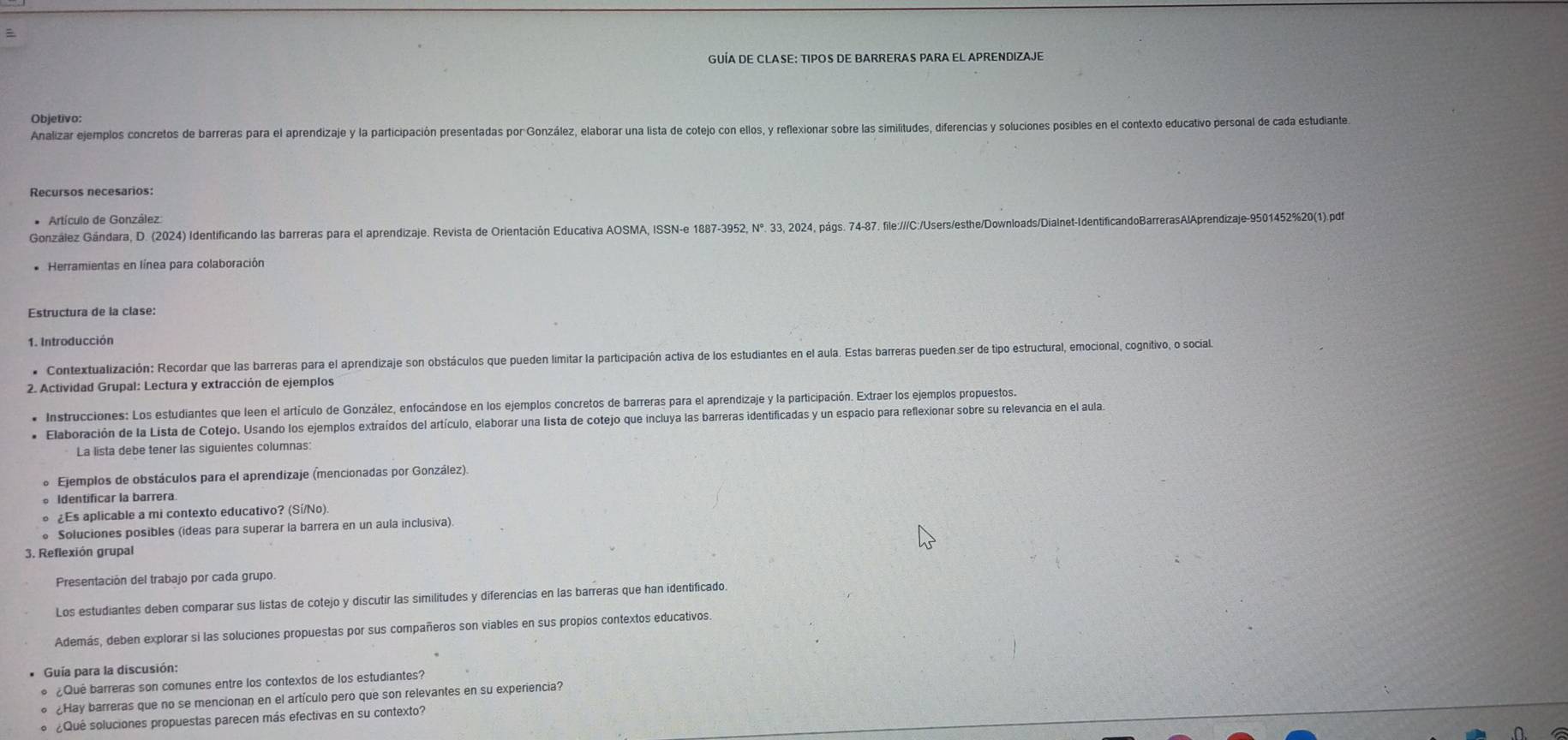 GUÍA DE CLASE: TIPOS DE BARRERAS PARA EL APRENDIZAJE
Objetivo:
Analizar ejemplos concretos de barreras para el aprendizaje y la participación presentadas por González, elaborar una lista de cotejo con ellos, y reflexionar sobre las similitudes, diferencias y soluciones posibles en el contexto educativo personal de cada estudiante
Recursos necesarios:
* Artículo de González
González Gándara, D. (2024) Identificando las barreras para el aprendizaje. Revista de Orientación Educativa AOSMA, ISSN-e 1887-3952, N°. 33, 2024, pás. 74-37. file://Cc/Users/esthe/Downloads/Dialnet-IdentíficandoBarrerasAlAprendizaje-9501452%20(1).pdf
* Herramientas en línea para colaboración
Estructura de la clase:
1. Introducción
* Contextualización: Recordar que las barreras para el aprendizaje son obstáculos que pueden limitar la participación activa de los estudiantes en el aula. Estas barreras pueden.ser de tipo estructural, emocional, cognitivo, o social
2. Actividad Grupal: Lectura y extracción de ejemplos
* Instrucciones: Los estudiantes que leen el artículo de González, enfocándose en los ejemplos concretos de barreras para el aprendizaje y la participación. Extraer los ejemplos propuestos.
* Elaboración de la Lista de Cotejo. Usando los ejemplos extraídos del artículo, elaborar una lista de cotejo que incluya las barreras identificadas y un espacio para reflexionar sobre su relevancia en el aula
La lista debe tener las siguientes columnas:
* Ejemplos de obstáculos para el aprendizaje (mencionadas por González).
Identificar la barrera.
¿Es aplicable a mi contexto educativo? (Sí/No)
* Soluciones posibles (ídeas para superar la barrera en un aula inclusiva).
3. Reflexión grupal
Presentación del trabajo por cada grupo
Los estudiantes deben comparar sus listas de cotejo y discutir las similitudes y diferencias en las barreras que han identificado.
Además, deben explorar si las soluciones propuestas por sus compañeros son viables en sus propios contextos educativos.
Guía para la discusión:
Qué barreras son comunes entre los contextos de los estudiantes?
¿Hay barreras que no se mencionan en el artículo pero que son relevantes en su experiencia?
¿Qué soluciones propuestas parecen más efectivas en su contexto?