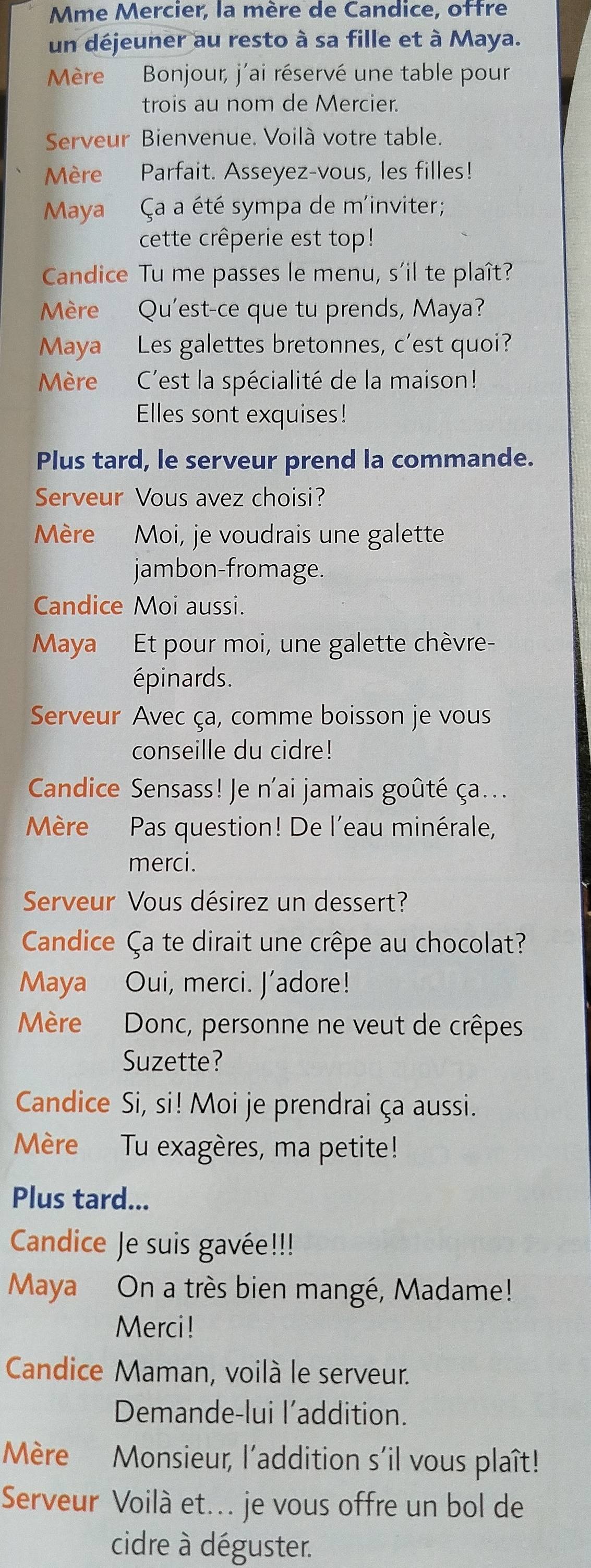 Mme Mercier, la mère de Candice, ottre 
un déjeuner au resto à sa fille et à Maya. 
Mère Bonjour, j'ai réservé une table pour 
trois au nom de Mercier. 
Serveur Bienvenue. Voilà votre table. 
Mère Parfait. Asseyez-vous, les filles! 
Maya Ça a été sympa de m'inviter; 
cette crêperie est top! 
Candice Tu me passes le menu, s'il te plaît? 
Mère Qu'est-ce que tu prends, Maya? 
Maya Les galettes bretonnes, c'est quoi? 
Mère C'est la spécialité de la maison! 
Elles sont exquises! 
Plus tard, le serveur prend la commande. 
Serveur Vous avez choisi? 
Mère Moi, je voudrais une galette 
jambon-fromage. 
Candice Moi aussi. 
Maya Et pour moi, une galette chèvre- 
épinards. 
Serveur Avec ça, comme boisson je vous 
conseille du cidre! 
Candice Sensass! Je n'ai jamais goûté ça... 
Mère Pas question! De l'eau minérale, 
merci. 
Serveur Vous désirez un dessert? 
Candice Ça te dirait une crêpe au chocolat? 
Maya Oui, merci. J’adore! 
Mère Donc, personne ne veut de crêpes 
Suzette? 
Candice Si, si! Moi je prendrai ça aussi. 
Mère Tu exagères, ma petite! 
Plus tard... 
Candice Je suis gavée!!! 
Maya On a très bien mangé, Madame! 
Merci! 
Candice Maman, voilà le serveur. 
Demande-lui l’addition. 
Mère Monsieur, l’addition s'il vous plaît! 
Serveur Voilà et... je vous offre un bol de 
cidre à déguster.