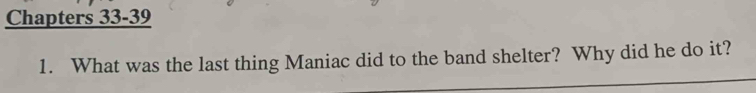 Chapters 33-39 
1. What was the last thing Maniac did to the band shelter? Why did he do it?
