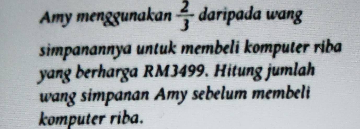 Amy menggunakan  2/3  daripada wang 
simpanannya untuk membeli komputer riba 
yang berharga RM3499. Hitung jumlah 
wang simpanan Amy sebelum membeli 
komputer riba.