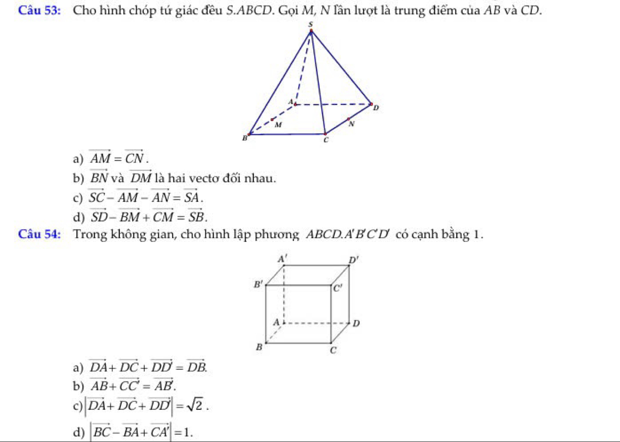 Cho hình chóp tứ giác đều S.ABCD. Gọi M, N lần lượt là trung điểm của AB và CD.
a) vector AM=vector CN.
b) vector BN và vector DM là hai vectơ đối nhau.
c) vector SC-vector AM-vector AN=vector SA.
d) vector SD-vector BM+vector CM=vector SB.
Câu 54: Trong không gian, cho hình lập phương ABCD.. A'B'C'D' có cạnh bằng 1.
a) vector DA+vector DC+vector DD=vector DB.
b) vector AB+vector CC'=vector AB'.
c) |vector DA+vector DC+vector DD|=sqrt(2).
d) |vector BC-vector BA+vector CA'|=1.