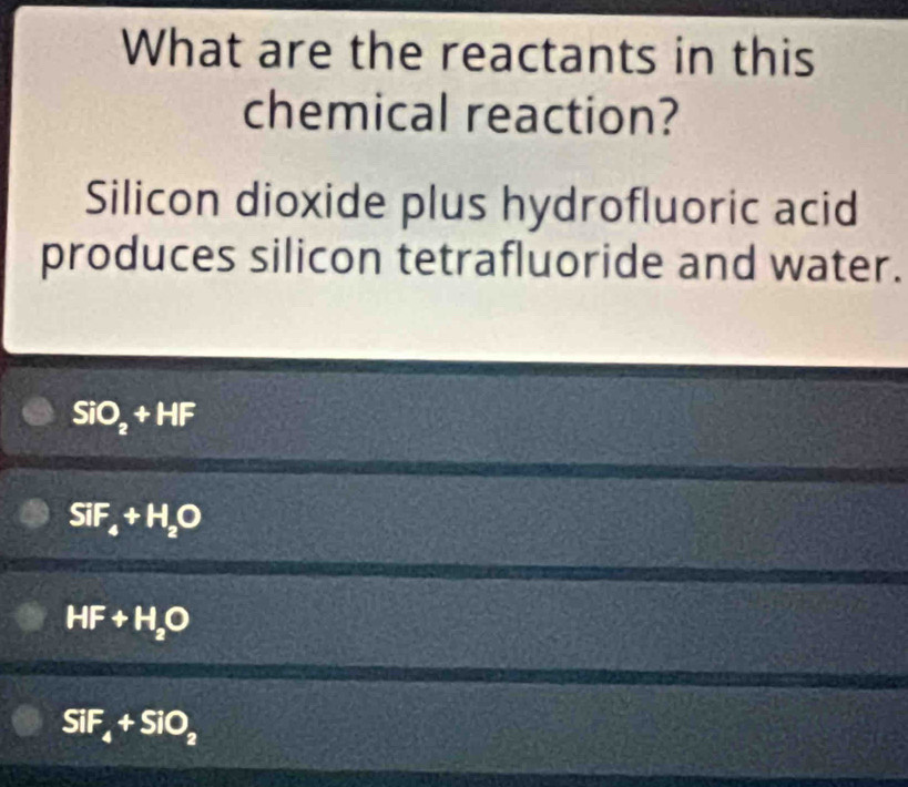 What are the reactants in this
chemical reaction?
Silicon dioxide plus hydrofluoric acid
produces silicon tetrafluoride and water.
SiO_2+HF
SiF_4+H_2O
HF+H_2O
SiF_4+SiO_2