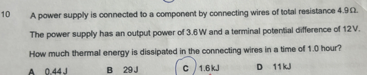 A power supply is connected to a component by connecting wires of total resistance 4.9Ω.
The power supply has an output power of 3.6W and a terminal potential difference of 12V.
How much thermal energy is dissipated in the connecting wires in a time of 1.0 hour?
A 0.44 J B 29 J C 1.6kJ D 11 kJ