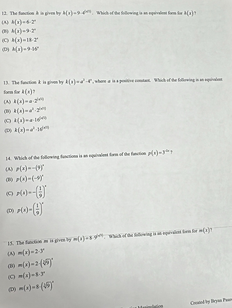 The function h is given by h(x)=9· 4^((x/2)). Which of the following is an equivalent form for h(x) ?
(A) h(x)=6· 2^x
(B) h(x)=9· 2^x
(C) h(x)=18· 2^x
(D) h(x)=9· 16^x
13. The function k is given by k(x)=a^2· 4^x , where a is a positive constant. Which of the following is an equivalent
form for k(x) ?
(A) k(x)=a· 2^((x/2))
(B) k(x)=a^2· 2^((x/2))
(C) k(x)=a· 16^((x/2))
(D) k(x)=a^2· 16^((x/2))
14. Which of the following functions is an equivalent form of the function p(x)=3^(-2x) ?
(A) p(x)=-(9)^x
(B) p(x)=(-9)^x
(C) p(x)=-( 1/9 )^x
(D) p(x)=( 1/9 )^x
15. The function m is given by m(x)=8· 9^((x/3)). Which of the following is an equivalent form for m(x) ?
(A) m(x)=2· 3^x
(B) m(x)=2· (sqrt[3](9))^x
(C) m(x)=8· 3^x
(D) m(x)=8· (sqrt[3](9))^x
Created by Bryan Pass
Manipulation