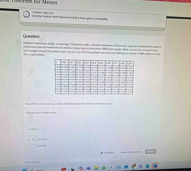 mt Theorem for Means
CURRENT OBJECTIVE
Use the Central Limit Theorem to find a mean given a probability
Question
Newborn baby boys weigh, on average, 7.5 pounds, with a standard deviation of 2 pounds. A group of pediatricians want to
implement special treatments for newborn baby boys in the bottom 25% birth weight. What z-score and corresponding
birth weight should the pediatricians use as a cut off if the pediatricians are only looking at a sample of 100 newborns? Use
the z -table below:
Round the z-score and & to two decimal places. Round z to one decimal place.
Provide your answer below:
z-score=□
sigma _frac x=□ pounds
overline x=□ pounds
FEEDBACK MORE INSTRUCTION SUBMIT
Content attribution
a
Search
