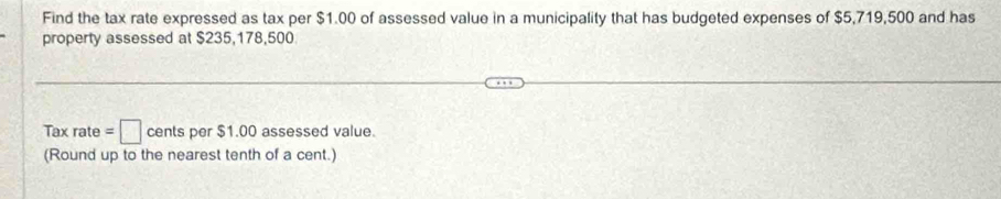 Find the tax rate expressed as tax per $1.00 of assessed value in a municipality that has budgeted expenses of $5,719,500 and has 
property assessed at $235,178,500
Tax rate =□ cents per $1.00 assessed value. 
(Round up to the nearest tenth of a cent.)