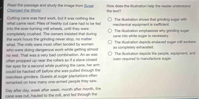 Read the passage and study the image from Sugar How does the illustration help the reader understand
Changed the World. the text?
Cutting cane was hard work, but it was nothing like The illustration shows that grinding sugar with
what came next: Piles of freshly cut cane had to be fed mechanical equipment is inefficient.
into the ever-turning mill wheels, until they were The illustration emphasizes why grinding sugar
completely crushed. The owners insisted that during cane into white sugar is necessary.
the work hours the grinding never stop, no matter
what. The mills were most often tended by women The illustration depicts enslaved sugar mill workers
who were doing dangerous work while getting almost as completely exhausted.
no rest. That was a very bad combination. An ax was The illustration depicts the people, equipment, and
often propped up near the rollers so if a slave closed oxen required to manufacture sugar.
her eyes for a second while pushing the cane, her arm
could be hacked off before she was pulled through the
merciless grinders. Guests at sugar plantations often
remarked on how many one-armed people they saw.
Day after day, week after week, month after month, the
cane was cut, hauled to the mill, and fed through the