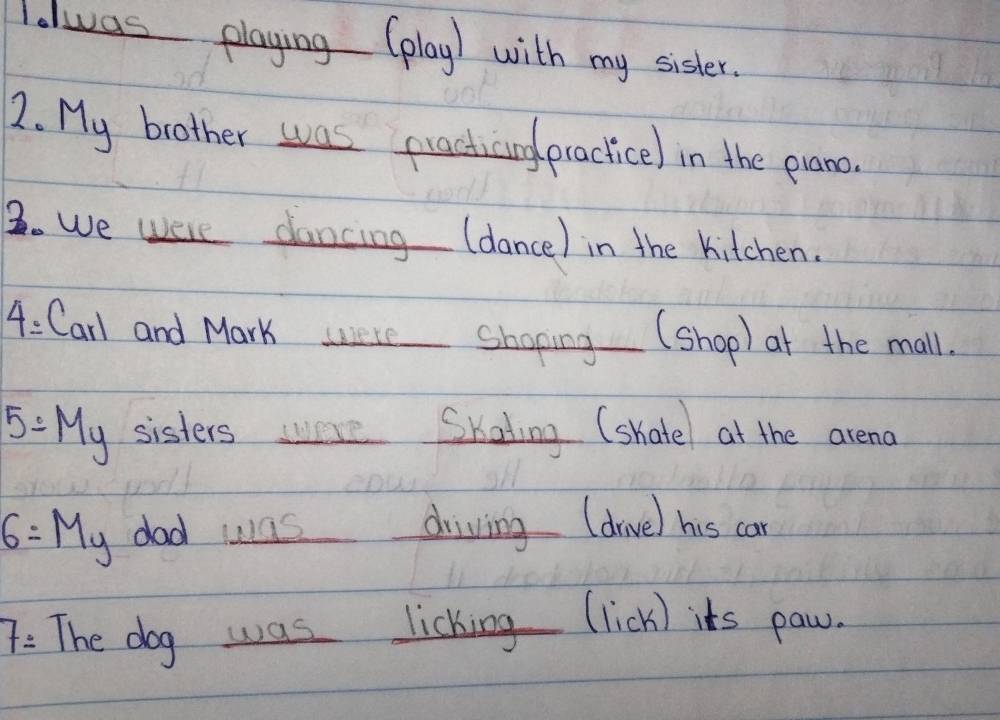Ialwas playing (play) with my sister. 
2. My brother was practicing practicel in the prano. 
3. We were dancing (dance) in the kitchen. 
4: Carl and Mark were Shoping (shop) at the mall.
5=My sisters wwere Skating (shatel at the arena
6=My dad was driving (drve) his can 
/ The dog was licking (lick) its paw.