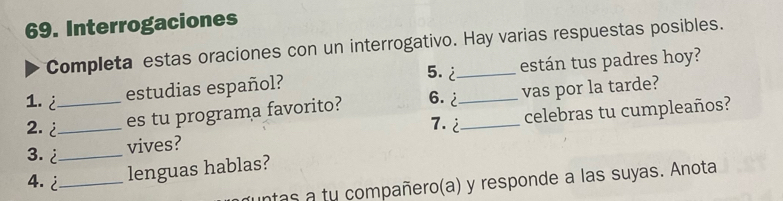 Interrogaciones 
Completa estas oraciones con un interrogativo. Hay varias respuestas posibles. 
5. 2 
estudias español? están tus padres hoy? 
1. i_ 6. 2 _ vas por la tarde? 
2. ¿_ es tu programa favorito? 
3. ¿_ 
vives? _celebras tu cumpleaños?
7.2
4. ¿_ 
lenguas hablas? 
ntas a tu compañero(a) y responde a las suyas. Anota