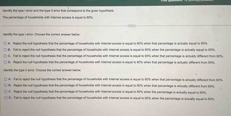 Identify the type I error and the type II error that correspond to the given hypothesis.
The percentage of households with Internet access is equal to 60%.
Identify the type I error. Choose the correct answer below.
A. Reject the null hypothesis that the percentage of households with Internet access is equal to 60% when that percentage is actually equal to 60%.
B. Fail to reject the null hypothesis that the percentage of households with Internet access is equal to 60% when the percentage is actually equal to 60%.
C. Fail to reject the null hypothesis that the percentage of households with Internet access is equal to 60% when that percentage is actually different from 60%.
D. Reject the null hypothesis that the percentage of households with Internet access is equal to 60% when that percentage is actually different from 60%.
Identify the type II error. Choose the correct answer below.
A. Fail to reject the null hypothesis that the percentage of households with Internet access is equal to 60% when that percentage is actually different from 60%.
B. Reject the null hypothesis that the percentage of households with Internet access is equal to 60% when that percentage is actually different from 60%.
C. Reject the null hypothesis that the percentage of households with Internet access is equal to 60% when the percentage is actually equal to 60%.
D. Fail to reject the null hypothesis that the percentage of households with Internet access is equal to 60% when the percentage is actually equal to 60%.