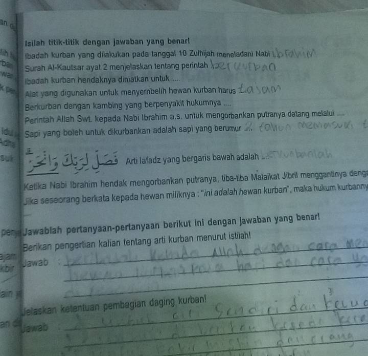 and 
Isilah titik-titik dengan jawaban yang benar 
lih ! Ibadah kurban yang dilakukan pada tanggal 10 Zulhijah meneladani Nabi 
ban Surah Al-Kautsar ayat 2 menjelaskan tentang perintah 
was 
ibadah kurban hendaknya diniatkan untuk .... 
k per 
Alat yang digunakan untuk menyembelih hewan kurban harus 
Berkurban dengan kambing yang berpenyakit hukumnya .... 
Perintah Allah Swt. kepada Nabi Ibrahim a.s. untuk mengorbankan putranya dalang melalui 
Iduy Sapi yang boleh untuk dikurbankan adalah sapi yang berumur 
loha 
suk 
Arti lafadz yang bergaris bawah adalah 
Ketika Nabi Ibrahim hendak mengorbankan putranya, tiba-tiba Malaikat Jibrīl menggantinya denga 
jika seseorang berkata kepada hewan miliknya : 'ini adalah hewan kurban", maka hukum kurbanny 
peny Jawablah pertanyaan-pertanyaan berikut ini dengan jawaban yang benar! 
Berikan pengertian kalian tentang arti kurban menurut istilah! 
ajam 
kbir Jawab_ 
_ 
ain jī 
_ 
Jelaskan ketentuan pembagian daging kurban! 
an d Jawab a_ 
_