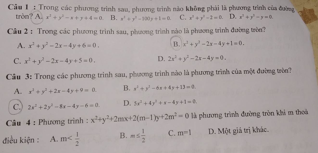 Trong các phương trình sau, phương trình nào không phải là phương trình của đường
tròn? A. x^2+y^2-x+y+4=0. B. x^2+y^2-100y+1=0. C. x^2+y^2-2=0. D. x^2+y^2-y=0. 
Câu 2 : Trong các phương trình sau, phương trình nào là phương trình đường tròn?
A. x^2+y^2-2x-4y+6=0. B. x^2+y^2-2x-4y+1=0.
C. x^2+y^2-2x-4y+5=0.
D. 2x^2+y^2-2x-4y=0. 
Câu 3: Trong các phương trình sau, phương trình nào là phương trình của một đường tròn?
A. x^2+y^2+2x-4y+9=0.
B. x^2+y^2-6x+4y+13=0.
C. 2x^2+2y^2-8x-4y-6=0. D. 5x^2+4y^2+x-4y+1=0. 
Câu 4 : Phương trình : x^2+y^2+2mx+2(m-1)y+2m^2=0 là phương trình đường tròn khi m thoả
B. m≤  1/2  C. m=1
điều kiện : . A. m D. Một giá trị khác.