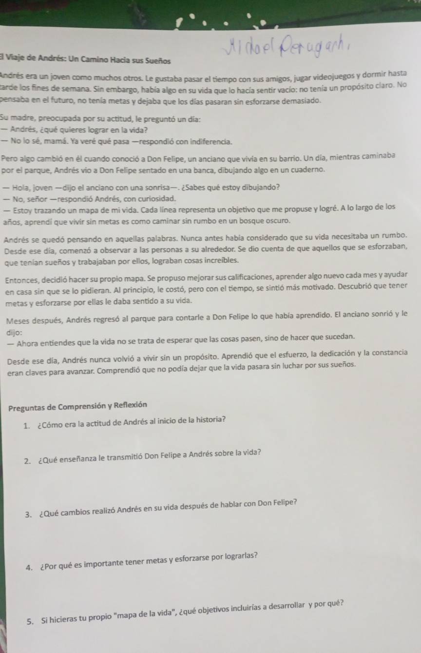 El Viaje de Andrés: Un Camino Hacia sus Sueños
endrés era un joven como muchos otros. Le gustaba pasar el tiempo con sus amigos, jugar videojuegos y dormir hasta
tarde los fines de semana. Sin embargo, había algo en su vida que lo hacía sentir vacío; no tenía un propósito claro. No
pensaba en el futuro, no tenía metas y dejaba que los días pasaran sin esforzarse demasiado.
Su madre, preocupada por su actitud, le preguntó un día:
- Andrés, ¿qué quieres lograr en la vida?
— No lo sé, mamá. Ya veré qué pasa —respondió con indiferencia.
Pero algo cambió en él cuando conoció a Don Felipe, un anciano que vivía en su barrio. Un día, mientras caminaba
por el parque, Andrés vio a Don Felipe sentado en una banca, dibujando algo en un cuaderno.
— Hola, joven —dijo el anciano con una sonrisa—. ¿Sabes qué estoy dibujando?
— No, señor —respondió Andrés, con curiosidad.
— Estoy trazando un mapa de mi vida. Cada línea representa un objetivo que me propuse y logré. A lo largo de los
años, aprendí que vivir sin metas es como caminar sin rumbo en un bosque oscuro.
Andrés se quedó pensando en aquellas palabras. Nunca antes había considerado que su vida necesitaba un rumbo.
Desde ese día, comenzó a observar a las personas a su alrededor. Se dio cuenta de que aquellos que se esforzaban,
que tenían sueños y trabajaban por ellos, lograban cosas increíbles.
Entonces, decidió hacer su propio mapa. Se propuso mejorar sus calificaciones, aprender algo nuevo cada mes y ayudar
en casa sin que se lo pidieran. Al principio, le costó, pero con el tiempo, se sintió más motivado. Descubrió que tener
metas y esforzarse por ellas le daba sentido a su vida.
Meses después, Andrés regresó al parque para contarle a Don Felipe lo que había aprendido. El anciano sonrió y le
dijo:
— Ahora entiendes que la vida no se trata de esperar que las cosas pasen, sino de hacer que sucedan.
Desde ese día, Andrés nunca volvió a vivir sin un propósito. Aprendió que el esfuerzo, la dedicación y la constancia
eran claves para avanzar. Comprendió que no podía dejar que la vida pasara sin luchar por sus sueños.
Preguntas de Comprensión y Reflexión
1. ¿Cómo era la actitud de Andrés al inicio de la historia?
2. ¿Qué enseñanza le transmitió Don Felipe a Andrés sobre la vida?
3. ¿Qué cambios realizó Andrés en su vida después de hablar con Don Felipe?
4. ¿Por qué es importante tener metas y esforzarse por lograrlas?
5. Si hicieras tu propio "mapa de la vida", ¿qué objetivos incluirías a desarrollar y por qué?