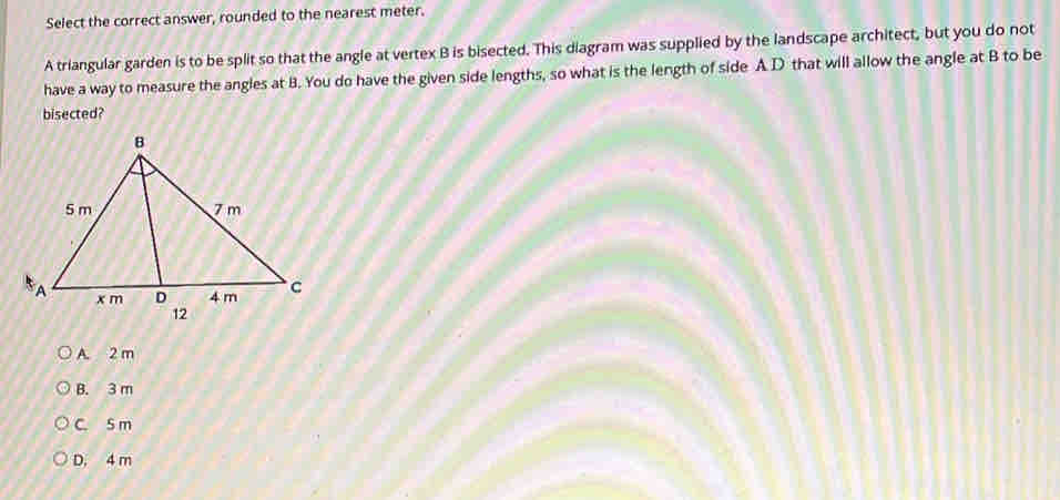 Select the correct answer, rounded to the nearest meter.
A triangular garden is to be split so that the angle at vertex B is bisected. This diagram was supplied by the landscape architect, but you do not
have a way to measure the angles at B. You do have the given side lengths, so what is the length of side A D that will allow the angle at B to be
bisected?
A. 2 m
B. 3 m
C. S m
D. 4 m