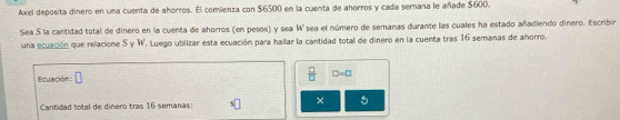 Axel deposita dinero en una cuenta de ahorros. El comienza con $6500 en la cuenta de ahorros y cada semana le añade $600. 
Sea S la cantidad total de dinero en la cuenta de ahorros (en pesos) y sea W sea el número de semanas durante las cuales ha estado añadiendo dinero. Escribir 
una ecuación que relacione S y W. Luego utilizar esta ecuación para hallar la cantidad total de dinero en la cuenta tras 16 semanas de ahorro. 
Ecuación: □
 □ /□   D=0
× 5
Cantidad total de dinero tras 16 semanas: