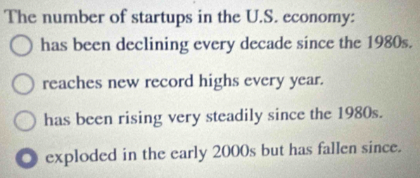 The number of startups in the U.S. economy:
has been declining every decade since the 1980s.
reaches new record highs every year.
has been rising very steadily since the 1980s.
◎ exploded in the early 2000s but has fallen since.