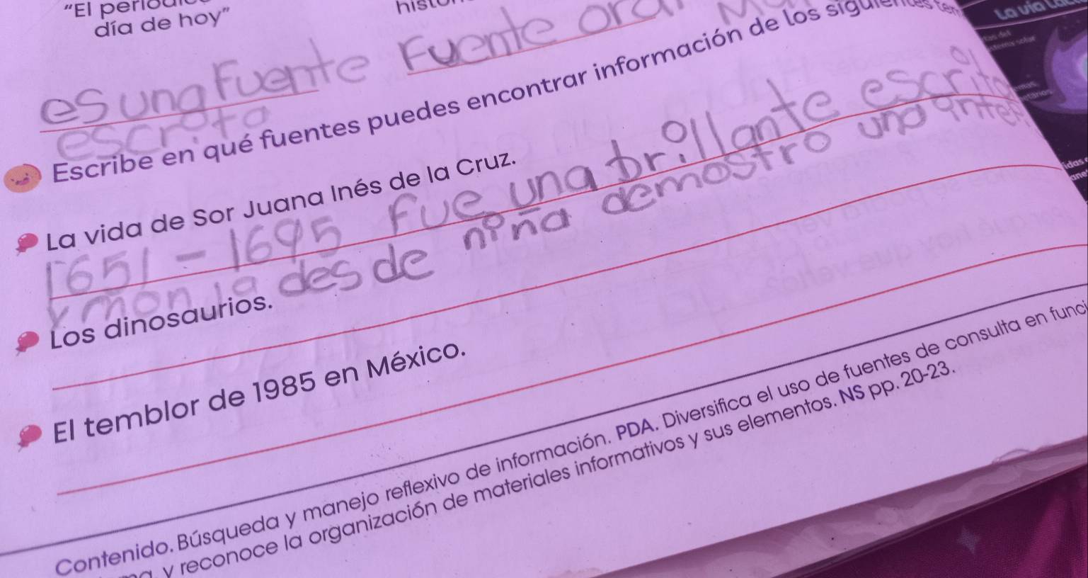 "El periou 
día de hoy" 
histo 
esungfu__ 
Escribe en qué fuentes puedes encontrar información de los si gus 
Lavial 
_ 
La vida de Sor Juana Inés de la Cruz. 
__ 
Los dinosaurios. 
El temblor de 1985 en México. 
_Contenido. Búsqueda y manejo reflexivo de información. PDA. Diversifica el uso de fuentes de consulta en fur 
reconoce la organización de materiales informativos y sus elementos. NS pp. 20-23