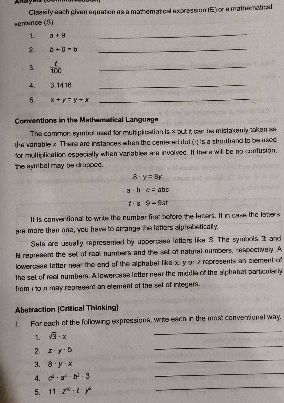 Analysis ( 
Classify each given equation as a mathematical expression (E) or a mathematical 
sentence (S). 
1. a+9
_ 
2. b+0=b
_ 
3.  t/100 
_ 
4. 3.1416
_ 
5. x+y=y+x
_ 
Conventions in the Mathematical Language 
The common symbol used for multiplication is × but it can be mistakenly taken as 
the variable x. There are instances when the centered dot (·) is a shorthand to be used 
for multiplication especially when variables are involved. If there will be no confusion, 
the symbol may be dropped.
8· y=8y
a· b· c=abc
t· s· 9=9st
It is conventional to write the number first before the letters. If in case the letters 
are more than one, you have to arrange the letters alphabetically. 
Sets are usually represented by uppercase letters like S. The symbols R and
N represent the set of real numbers and the set of natural numbers, respectively. A 
lowercase letter near the end of the alphabet like x, y or z represents an element of 
the set of real numbers. A lowercase letter near the middle of the alphabet particularly 
from i to n may represent an element of the set of integers. 
Abstraction (Critical Thinking) 
I. For each of the following expressions, write each in the most conventional way. 
_ 
1. sqrt(3)· x
_ 
2. z· y· 5
_ 
3. 8· y· x
_ 
4. c^2· a^4· b^2· 3
5. 11· z^(10)· t· y^6
_