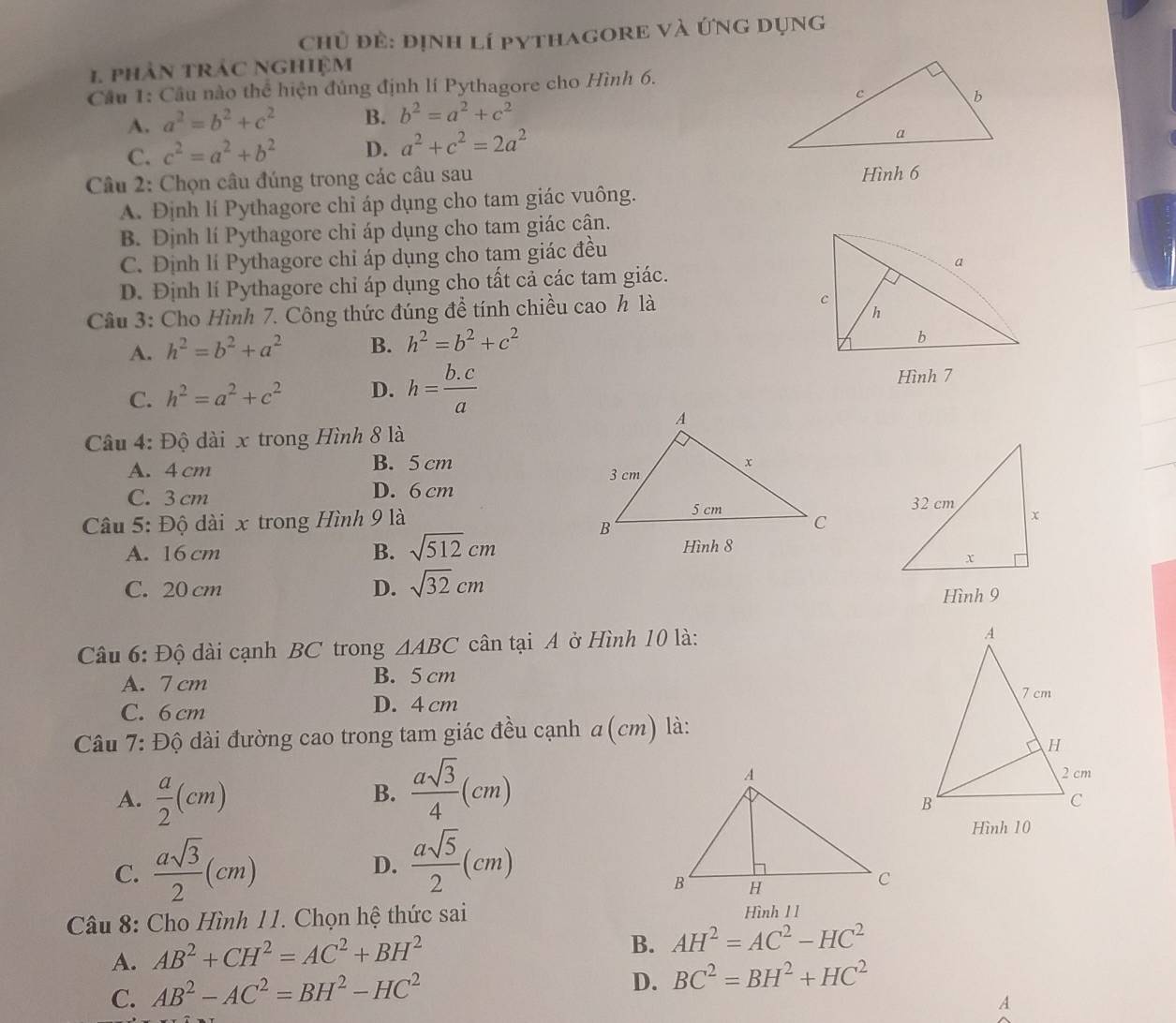 chủ đẻ: định lí pythagore và ứng dụng
1 phân trác nghiệm
Cầu 1: Cầu nào thể hiện đúng định lí Pythagore cho Hình 6.
A. a^2=b^2+c^2 B. b^2=a^2+c^2
C. c^2=a^2+b^2 D. a^2+c^2=2a^2
Câu 2: Chọn câu đúng trong các câu sau Hình 6
A. Định lí Pythagore chỉ áp dụng cho tam giác vuông.
B. Định lí Pythagore chỉ áp dụng cho tam giác cận.
C. Định lí Pythagore chỉ áp dụng cho tạm giác đều
D. Định lí Pythagore chỉ áp dụng cho tất cả các tam giác.
Câu 3: Cho Hình 7. Công thức đúng đề tính chiều cao h là
A. h^2=b^2+a^2 B. h^2=b^2+c^2
C. h^2=a^2+c^2 D. h= (b.c)/a  Hình 7
Câu 4: Độ dài x trong Hình 8 là
A. 4 cm B. 5 cm
C. 3 cm D. 6 cm
Câu 5: Độ dài x trong Hình 9 là
A. 16 cm B. sqrt(512)cm
C. 20 cm D. sqrt(32)cm Hình 9
Câu 6: Độ dài cạnh BC trong △ ABC cân tại A ở Hình 10 là:
A. 7 cm B. 5 cm
C. 6 cm D. 4 cm 
Câu 7: Độ dài đường cao trong tam giác đều cạnh a (cm) là:
A.  a/2 (cm)
B.  asqrt(3)/4 (cm)
C.  asqrt(3)/2 (cm) D.  asqrt(5)/2 (cm)
Hình 10
Câu 8: Cho Hình 11. Chọn hệ thức sai Hình 1 1
A. AB^2+CH^2=AC^2+BH^2
B. AH^2=AC^2-HC^2
C. AB^2-AC^2=BH^2-HC^2
D. BC^2=BH^2+HC^2
A