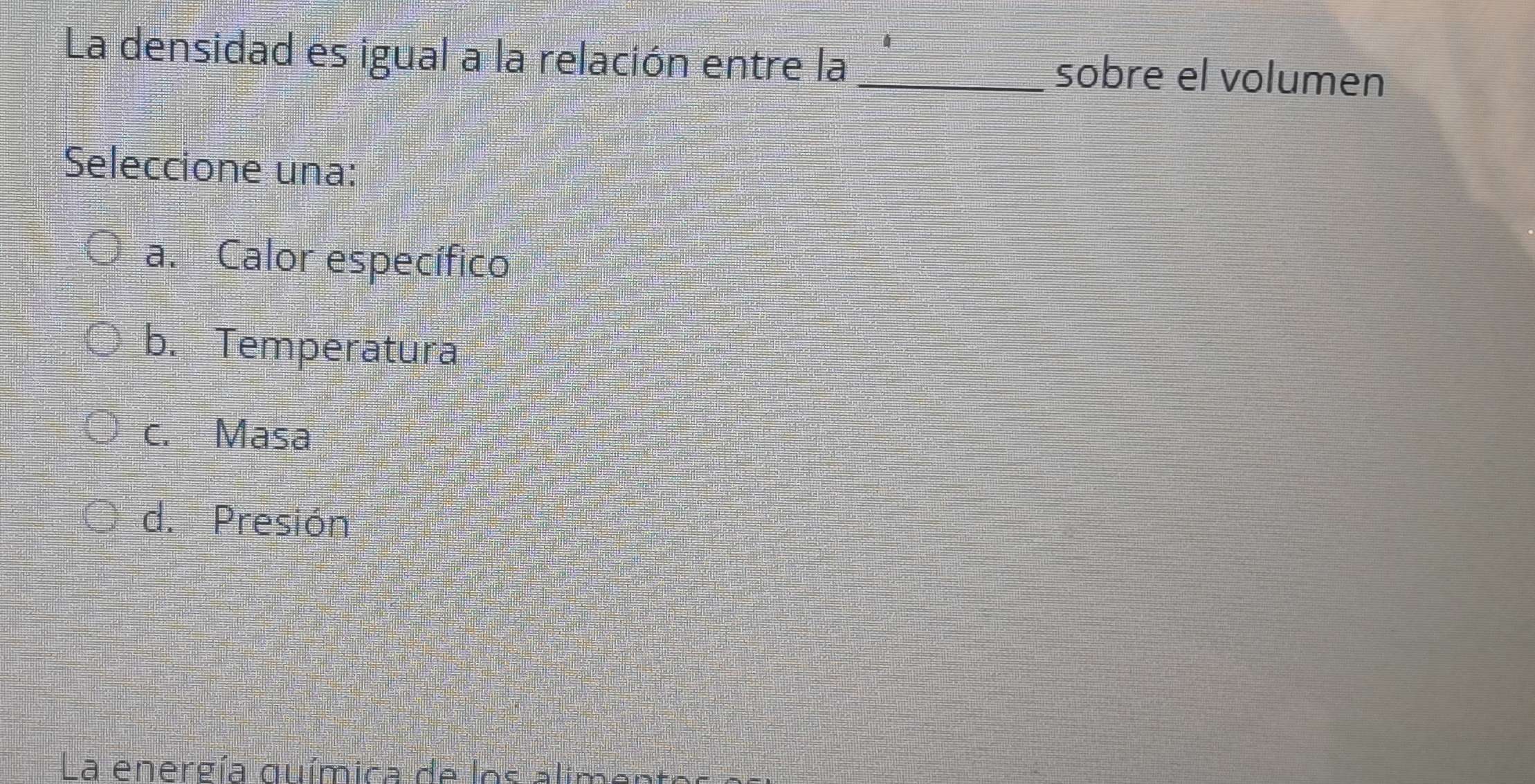 La densidad es igual a la relación entre la _sobre el volumen
Seleccione una:
a. Calor específico
b. Temperatura
c. Masa
d. Presión
La energía química de los alimen