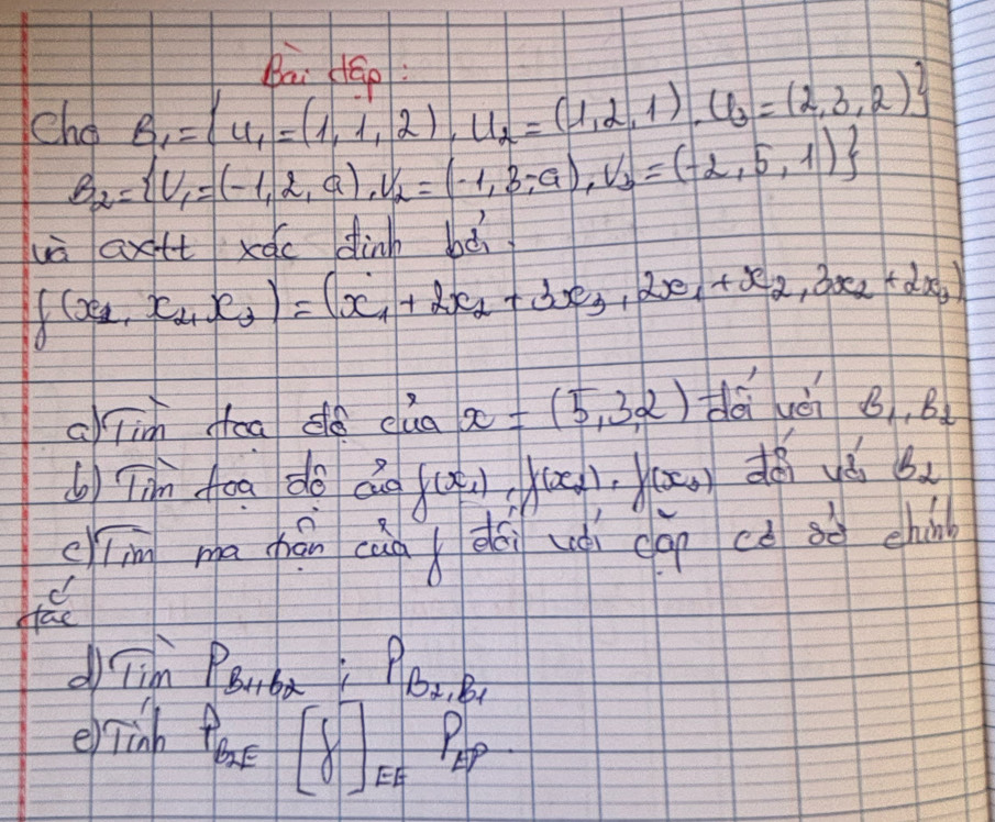 Ri. dáo 
cho B_1= u_1=(1,1,2),U_2=(1,2,1),U_3=(2,3,2)
B_2= U_1=(-1,2,a),V_2=(-1,3,-a), V_3=(-2,5,1)
uà axtt xóc dinh bà
f(x_1,x_2,x_3)=(x_1+2x_2+3x_3,2x_1+x_2,3x_2+2x_3)
ajim oad clua x=(5,3,2) dài hèi B_1,B_2
() Tin Aoa do do f(x_1), f(x_2), f(x_3) du B_2
er overline m ma cpáncànx dài uài cap cú sè chin 
d Tim PBuba P_B_2,B_1
erinh
P_B2E[delta ]_EFP_EP