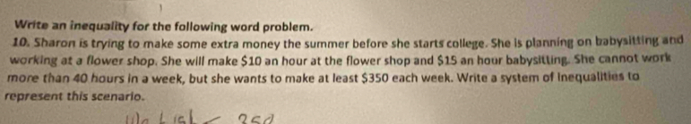 Write an inequality for the following word problem. 
10. Sharon is trying to make some extra money the summer before she starts college. She is planning on babysitting and 
working at a flower shop. She will make $10 an hour at the flower shop and $15 an hour babysitting. She cannot work 
more than 40 hours in a week, but she wants to make at least $350 each week. Write a system of Inequalities to 
represent this scenario.