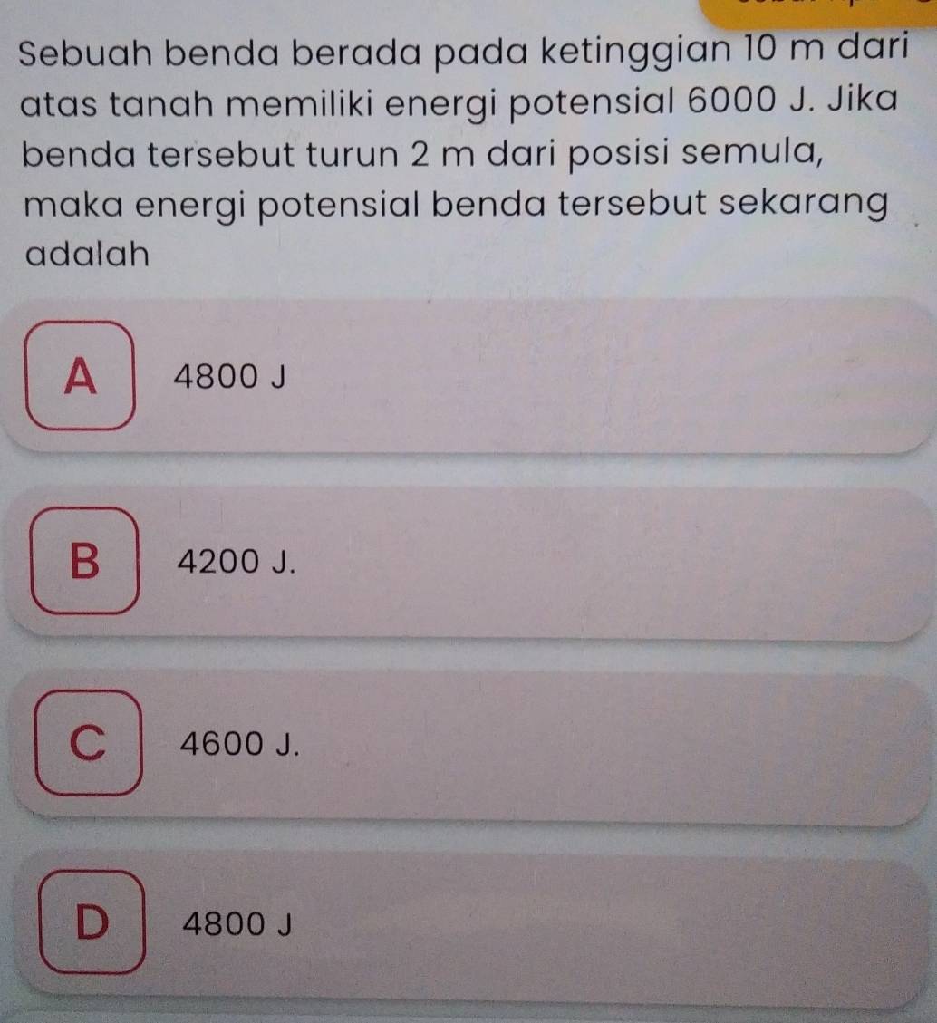 Sebuah benda berada pada ketinggian 10 m dari
atas tanah memiliki energi potensial 6000 J. Jika
benda tersebut turun 2 m dari posisi semula,
maka energi potensial benda tersebut sekarang 
adalah
A 4800 J
B 4200 J.
C 4600 J.
D 4800 J