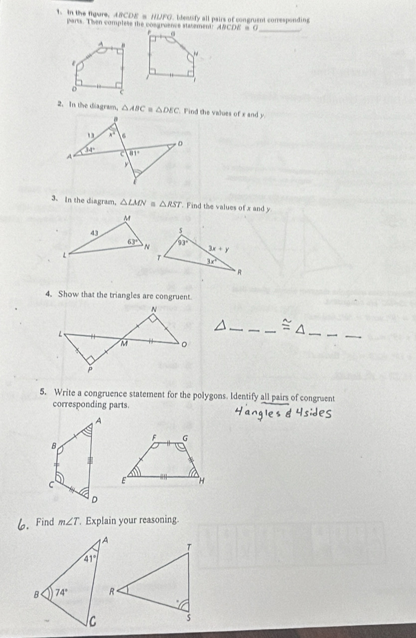 In the figure, A8CDE s HIJFG. Identify all pairs of congruent corresponding
parts. Then complete the congruence statement: ABCDE = G_
2. In the diagram, △ ABC - △ DEC Find the values of x and y
3. In the diagram, △ LMN △ RST. Find the values of x and y
4. Show that the triangles are congruent.
_
_
_
_
_ ≌ △
5. Write a congruence statement for the polygons. Identify all pairs of congruent
corresponding parts.
6. Find m∠ T Explain your reasoning.