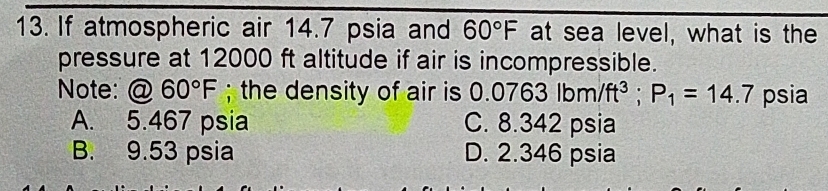 If atmospheric air 14.7 psia and 60°F at sea level, what is the
pressure at 12000 ft altitude if air is incompressible.
Note: @ 60°F; the density of air is 0 0.0763lbm/ft^3; P_1=14.7 psia
A. 5.467 psia C. 8.342 psia
B. 9.53 psia D. 2.346 psia