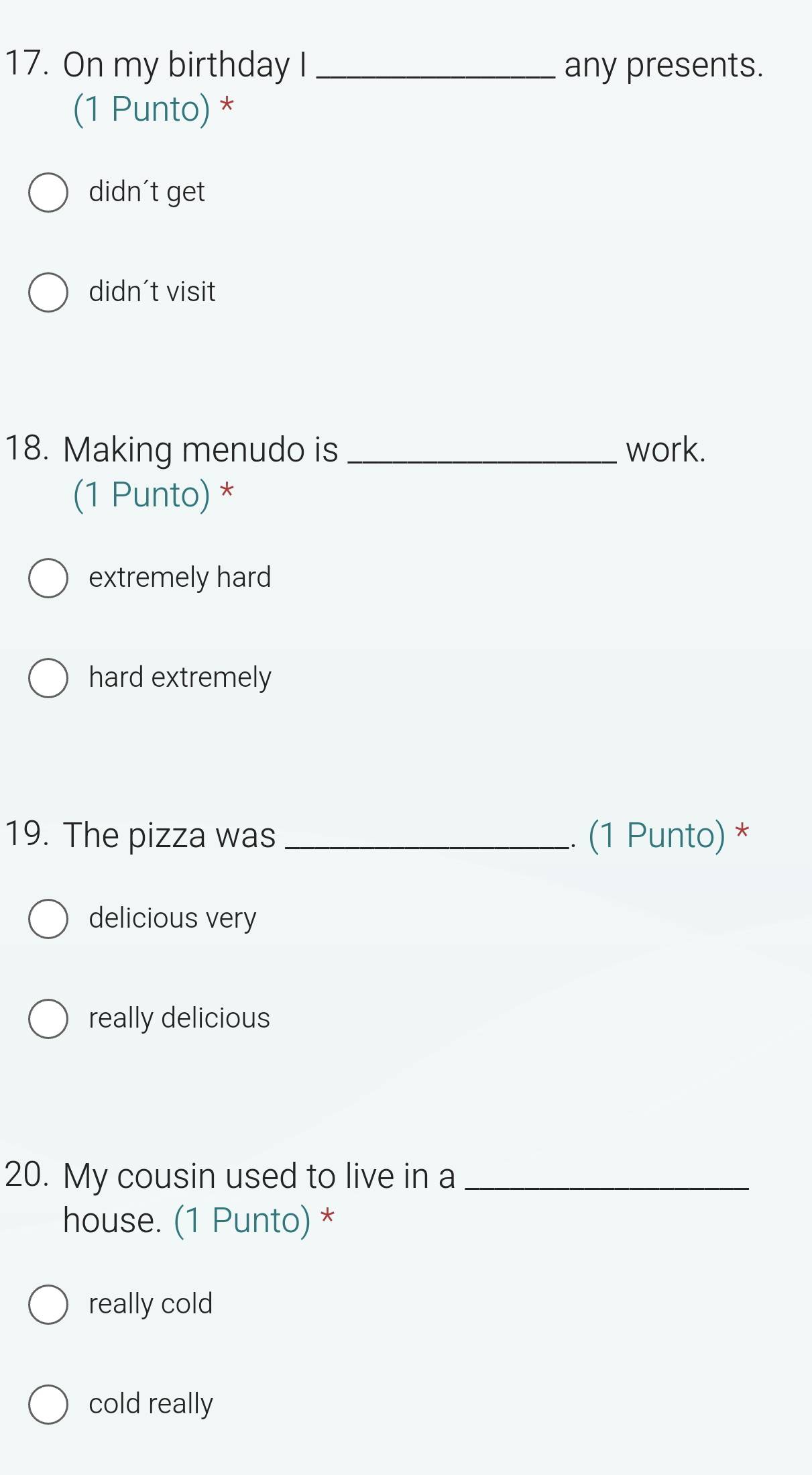 On my birthday I _any presents.
(1 Punto) *
didn't get
didn't visit
18. Making menudo is _work.
(1 Punto) *
extremely hard
hard extremely
19. The pizza was_ .. (1 Punto) *
delicious very
really delicious
20. My cousin used to live in a_
house. (1 Punto) *
really cold
cold really