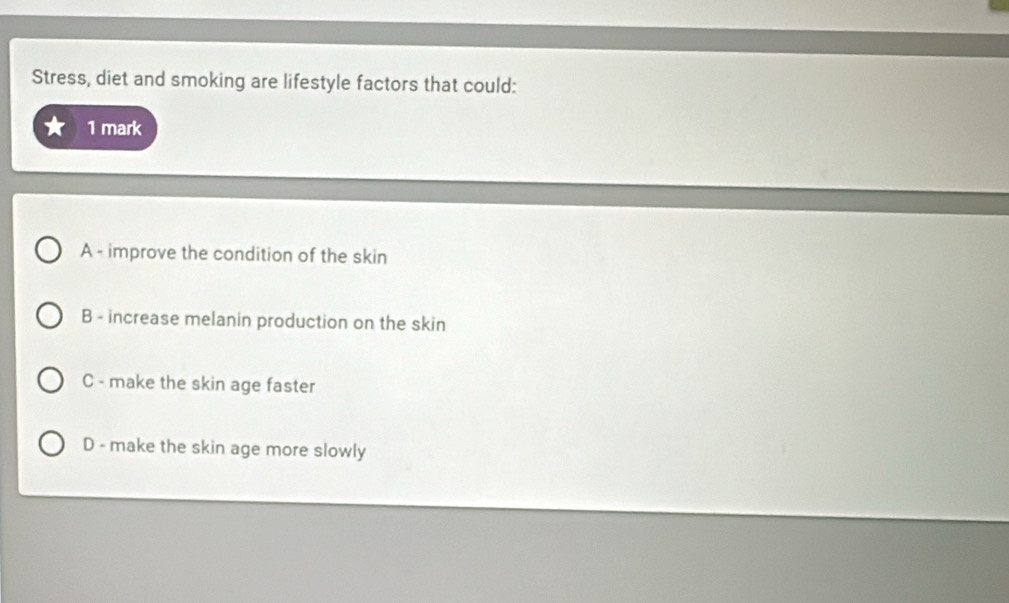 Stress, diet and smoking are lifestyle factors that could:
1 mark
A - improve the condition of the skin
B - increase melanin production on the skin
C - make the skin age faster
D - make the skin age more slowly