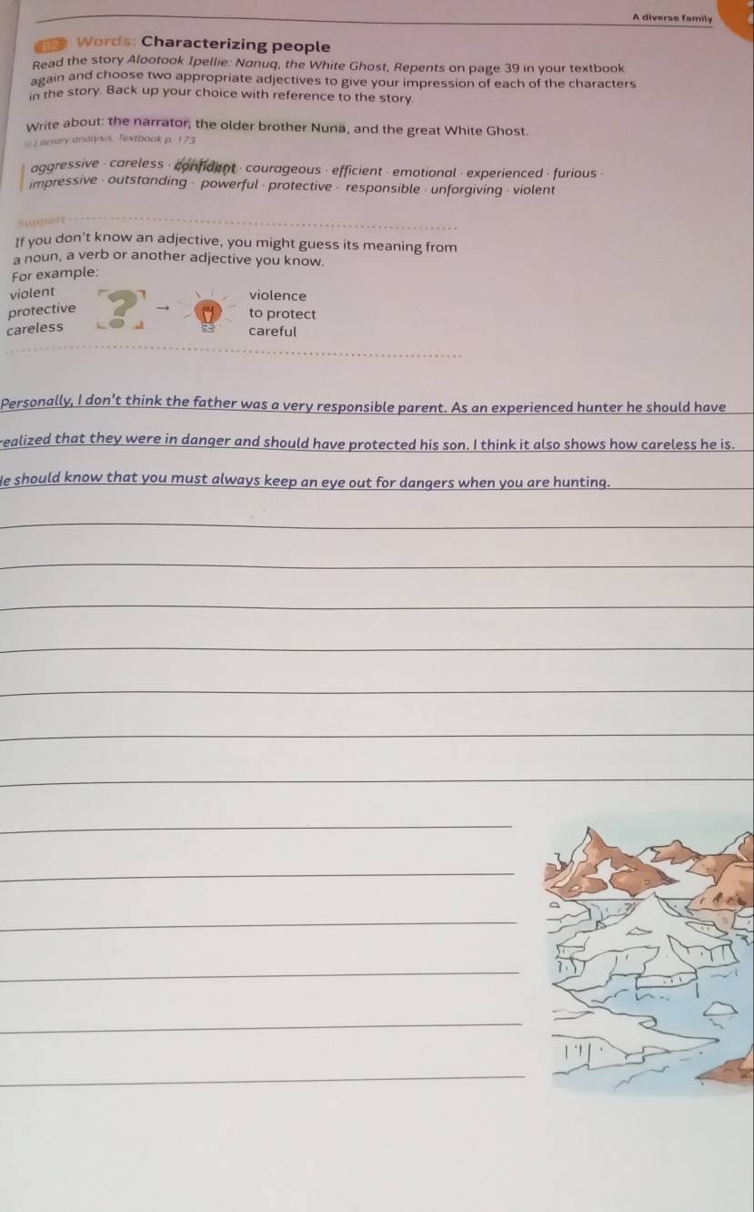 A diverse family
a Words: Characterizing people
Read the story Alootook Ipellie: Nanuq, the White Ghost, Repents on page 39 in your textbook
again and choose two appropriate adjectives to give your impression of each of the characters
in the story. Back up your choice with reference to the story
Write about: the narrator, the older brother Nuna, and the great White Ghost.
# Literary analysis. Textbook p. 173
aggressive - careless - confident - courageous - efficient - emotional · experienced - furious -
impressive - outstanding - powerful - protective - responsible - unforgiving - violent
sppert 
If you don't know an adjective, you might guess its meaning from
a noun, a verb or another adjective you know.
For example:
violent
violence
protective
to protect
careless
careful
Personally, I don’t think the father was a very responsible parent. As an experienced hunter he should have
realized that they were in danger and should have protected his son. I think it also shows how careless he is.
He should know that you must always keep an eye out for dangers when you are hunting.
_
_
_
_
_
_
_
_
_
_
_
_
_