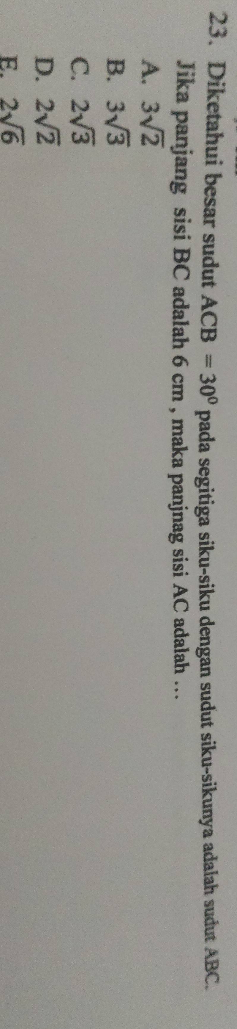 Diketahui besar sudut ACB=30° pada segitiga siku-siku dengan sudut siku-sikunya adalah sudut ABC.
Jika panjang sisi BC adalah 6 cm , maka panjnag sisi AC adalah …
A. 3sqrt(2)
B. 3sqrt(3)
C. 2sqrt(3)
D. 2sqrt(2)
E. 2sqrt(6)