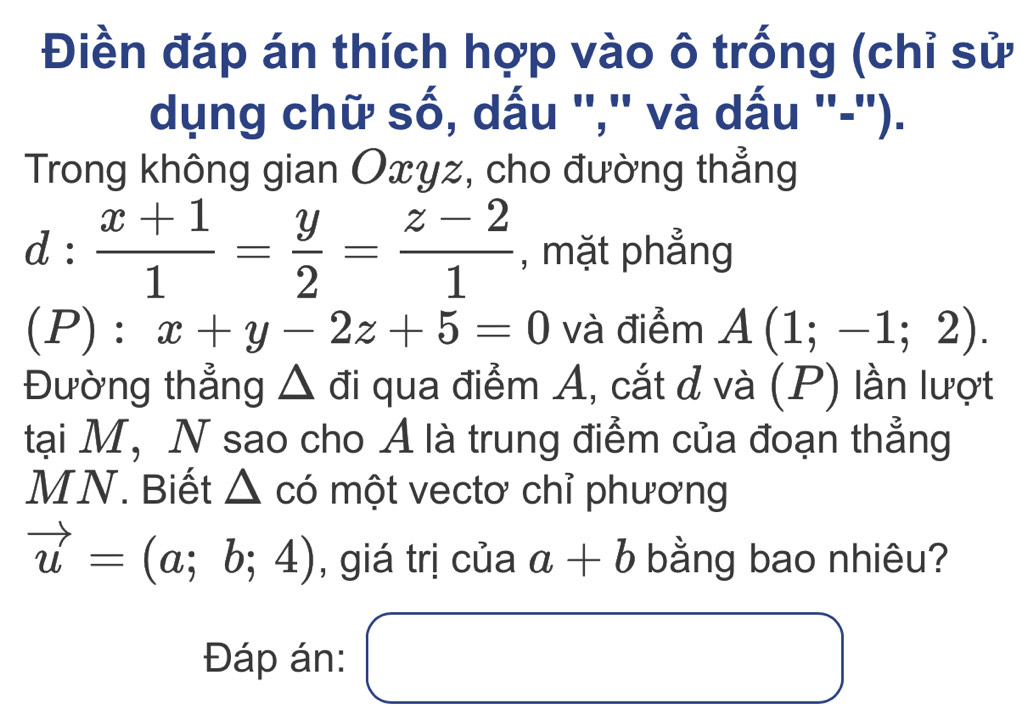 Điền đáp án thích hợp vào ô trống (chỉ sử 
dụng chữ số, dấu '','' và dấu ''-''). 
Trong không gian Oxyz, cho đường thẳng
d: (x+1)/1 = y/2 = (z-2)/1  , mặt phẳng 
(P) : x+y-2z+5=0 và điểm A(1;-1;2). 
Đường thẳng Δ đi qua điểm A, cắt đ và (P) lần lượt 
tại M, N sao cho A là trung điểm của đoạn thẳng 
MN. Biết △ có một vectơ chỉ phương
vector u=(a;b;4) , giá trị của a+b bằng bao nhiêu? 
Đáp án: □ □ ,□ )