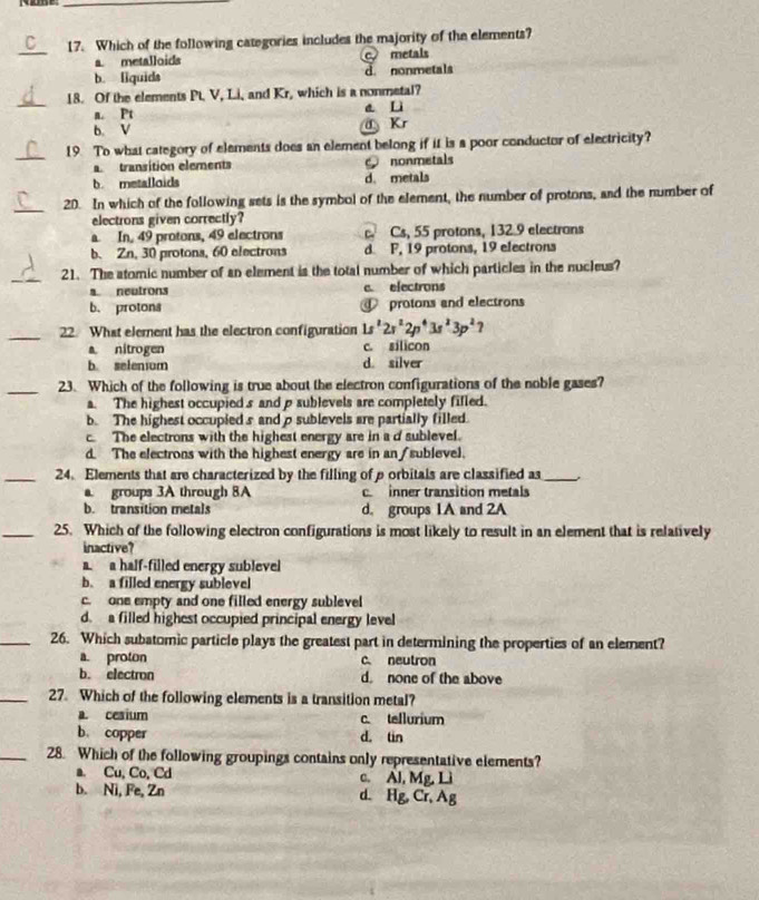 Which of the following categories includes the majority of the elements?
a metalloids c metals
b. liquids d. nonmetals
_
18. Of the elements Pt. V, Li, and Kr, which is a nonmetal?
a. Pt a Li
b. V a Kr
_19 To what category of elements does an element belong if it is a poor conductor of electricity?
transition elements c nonmetals
b. metalloids d. metals
_20. In which of the following sets is the symbol of the element, the number of protons, and the number of
electrons given correctly?
a In, 49 protons, 49 electrons c Cs, 55 protons, 132.9 electrans
b. Zn, 30 protons, 60 electrons d F, 19 protons, 19 electrons
_21. The atomic number of an element is the total number of which particles in the nucleus?
a neutrons e electrons
b. protons protons and electrons
_
22. What element has the electron configuration 1s^22r^22p^43s^23p^2?
a nitrogen c. silicon
b. selenium d. silver
_23. Which of the following is true about the electron configurations of the noble gases?
a. The highest occupied s and p sublevels are completely filled.
b. The highest occupied s and ρsublevels are partially filled.
c. The electrons with the highest energy are in a d sublevel.
d. The electrons with the highest energy are in an/ sublevel.
_24. Elements that are characterized by the filling of porbitals are classified as_
a. groups 3A through 8A c.inner transition metals
b. transition metals d. groups 1A and 2A
_25. Which of the following electron configurations is most likely to result in an element that is relatively
inactive?
a. a half-filled energy sublevel
b. a filled energy sublevel
c. one empty and one filled energy sublevel
d. a filled highest occupied principal energy level
_26. Which subatomic particle plays the greatest part in determining the properties of an element?
a. proton c neutron
b. electron d. none of the above
_27. Which of the following elements is a transition metal?
a. cesium c. tellurium
b. copper d. tin
_28. Which of the following groupings contains only representative elements?
a. Cu, Co, Cd c. Al, Mg, Lì
b. Ni, Fe, Zn d. Hg, Cr, Ag