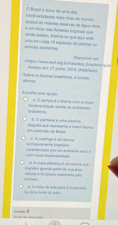 Brasil é dono de uma das
biodiversidades mais ricas do mundo.
possui as maiores reservas de água doce
e um terço das florestas tropicais que
ainda restam. Estima-se que aqui está
uma em cada 10 espécies de plantas ou
animais existentes.
Disponível em:

a. O pampa é o bioma com a maior
biodiversidade dentre os ambientes
brasileiros.
b. O pantanal é uma planície
alagada que representa o maior bioma
em extensão do Brasil.
c. A caatinga é um bioma
exclusivamente brasileiro
caracterizado por um ambiente seco e
com muita biodiversidade.
d. A mata atlântica é um bioma que
mantém grande parte da sua área
natural e foi pouco explorada pelo
homem.
e. A mata de araucária é localizada
na zona norte do país.
Questão 5
Ainda não respondida