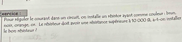 Exercice : 
Pour réguler le courant dans un circuit, on installe un résistor ayant comme couleur : brun, 
noir, orange, or. Le résisteur doit avoir une résistance supérieure à 10 000 Ω, a-t-on installer 
le bon résisteur ?