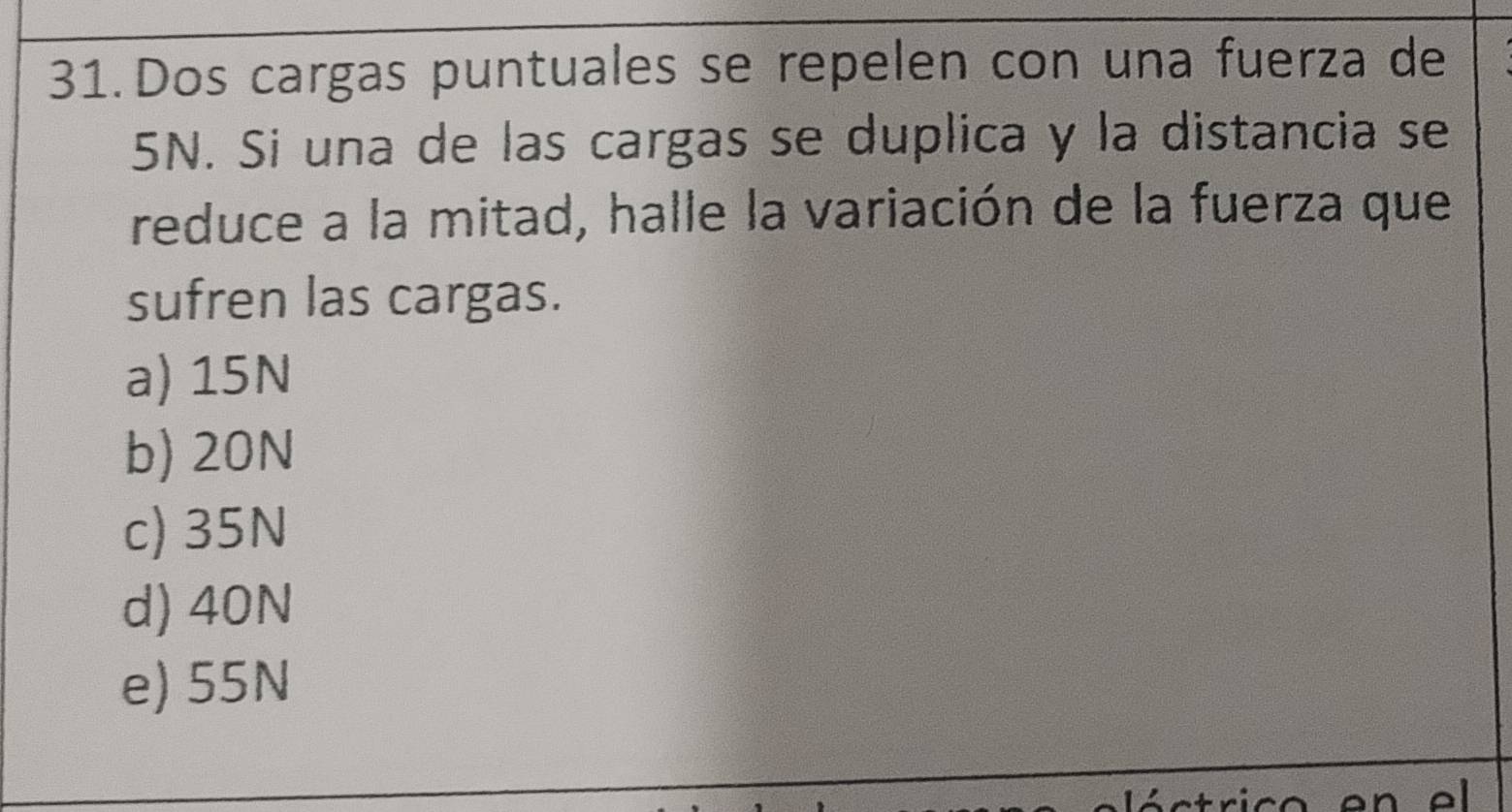 Dos cargas puntuales se repelen con una fuerza de
SN. Si una de las cargas se duplica y la distancia se
reduce a la mitad, halle la variación de la fuerza que
sufren las cargas.
a) 15N
b) 20N
c) 35N
d) 40N
e) 55N