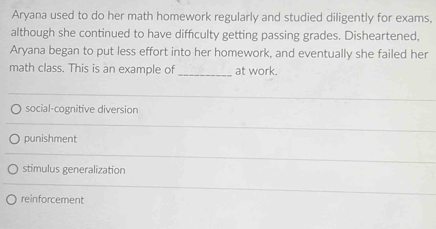 Aryana used to do her math homework regularly and studied diligently for exams,
although she continued to have difficulty getting passing grades. Disheartened,
Aryana began to put less effort into her homework, and eventually she failed her
math class. This is an example of _at work.
social-cognitive diversion
punishment
stimulus generalization
reinforcement