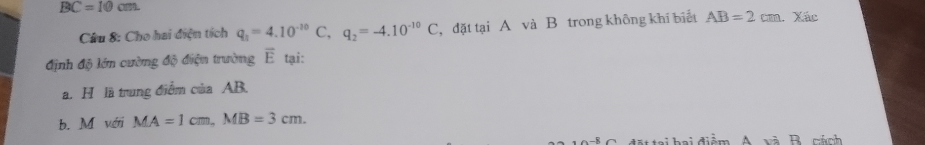 BC=10cm. 
Câu 8: Cho hai điện tích q_n=4.10^(-10)C, q_2=-4.10^(-10)C , đặt tại A và B trong không khí biết AB=2cm.. Xác
định độ lớn cường độ điện trường overline E tại:
a. H là trung điểm của AB.
b. M với MA=1cm, MB=3cm. 
l h a i điểm A. và B. cách