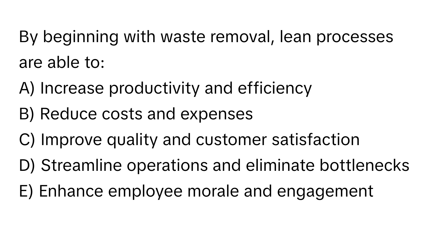 By beginning with waste removal, lean processes are able to:

A) Increase productivity and efficiency
B) Reduce costs and expenses
C) Improve quality and customer satisfaction
D) Streamline operations and eliminate bottlenecks
E) Enhance employee morale and engagement