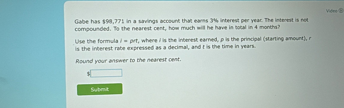 Video ⑥ 
Gabe has $98,771 in a savings account that earns 3% interest per year. The interest is not 
compounded. To the nearest cent, how much will he have in total in 4 months? 
Use the formula i=prt , where i is the interest earned, p is the principal (starting amount), r
is the interest rate expressed as a decimal, and t is the time in years. 
Round your answer to the nearest cent.
$□
Submit