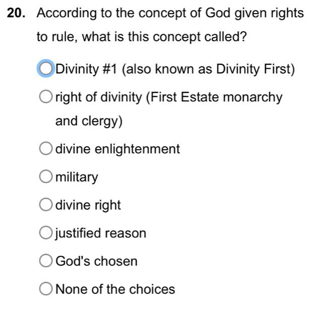 According to the concept of God given rights
to rule, what is this concept called?
Divinity #1 (also known as Divinity First)
right of divinity (First Estate monarchy
and clergy)
divine enlightenment
military
divine right
justified reason
God's chosen
None of the choices