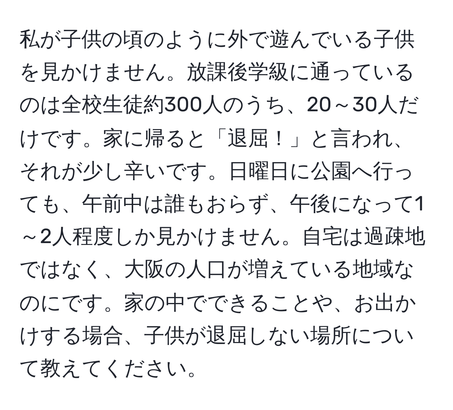 私が子供の頃のように外で遊んでいる子供を見かけません。放課後学級に通っているのは全校生徒約300人のうち、20～30人だけです。家に帰ると「退屈！」と言われ、それが少し辛いです。日曜日に公園へ行っても、午前中は誰もおらず、午後になって1～2人程度しか見かけません。自宅は過疎地ではなく、大阪の人口が増えている地域なのにです。家の中でできることや、お出かけする場合、子供が退屈しない場所について教えてください。