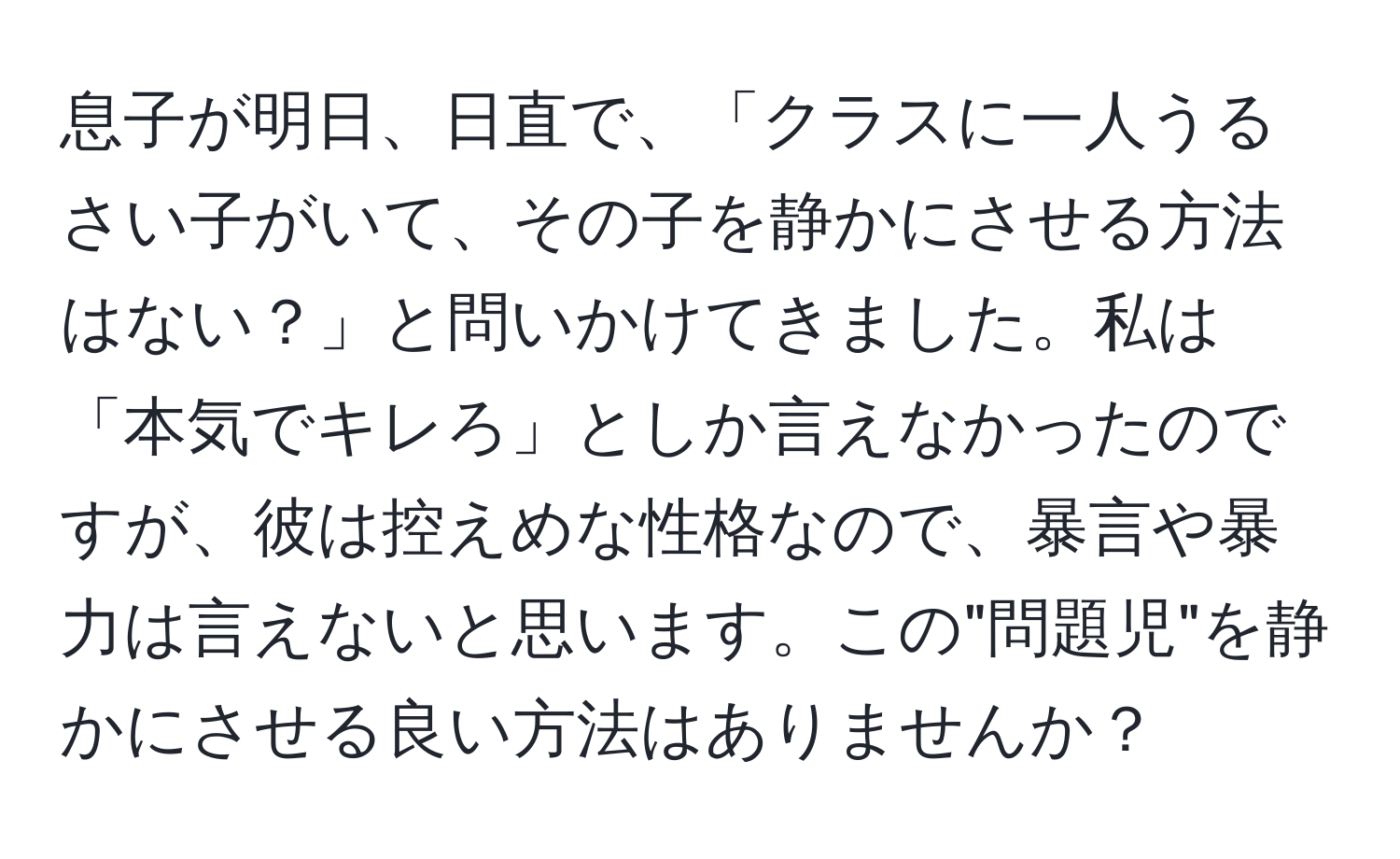 息子が明日、日直で、「クラスに一人うるさい子がいて、その子を静かにさせる方法はない？」と問いかけてきました。私は「本気でキレろ」としか言えなかったのですが、彼は控えめな性格なので、暴言や暴力は言えないと思います。この"問題児"を静かにさせる良い方法はありませんか？