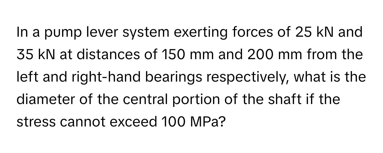 In a pump lever system exerting forces of 25 kN and 35 kN at distances of 150 mm and 200 mm from the left and right-hand bearings respectively, what is the diameter of the central portion of the shaft if the stress cannot exceed 100 MPa?