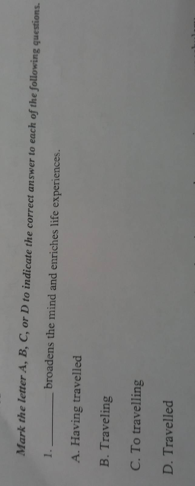 Mark the letter A, B, C, or D to indicate the correct answer to each of the following questions.
1._
broadens the mind and enriches life experiences.
A. Having travelled
B. Traveling
C. To travelling
D. Travelled