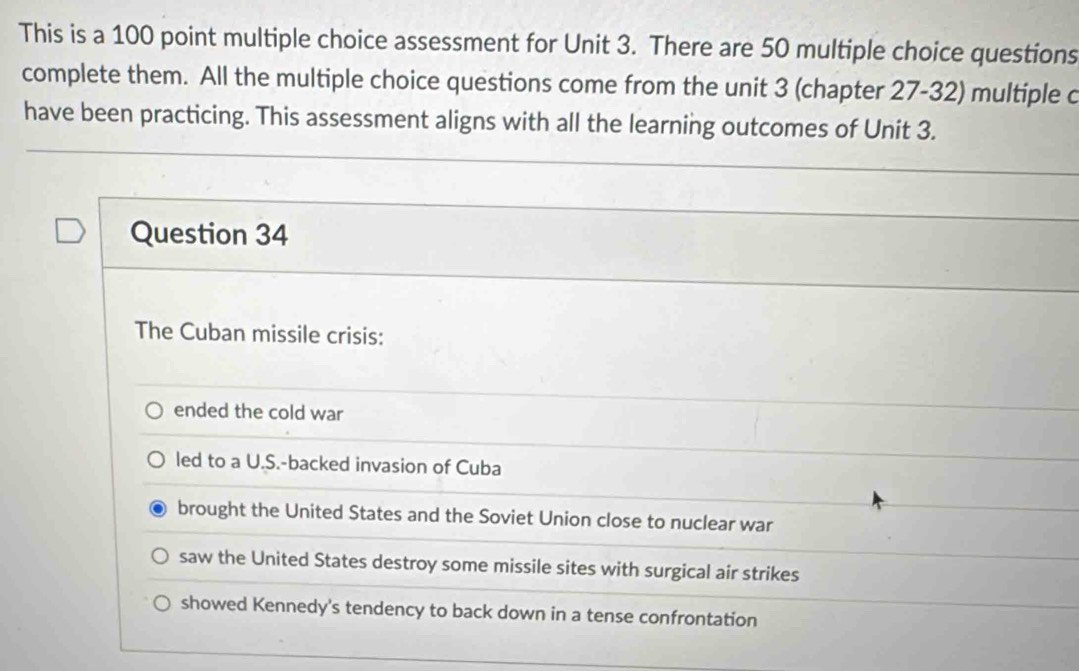 This is a 100 point multiple choice assessment for Unit 3. There are 50 multiple choice questions
complete them. All the multiple choice questions come from the unit 3 (chapter 27-32) multiple c
have been practicing. This assessment aligns with all the learning outcomes of Unit 3.
Question 34
The Cuban missile crisis:
ended the cold war
led to a U.S.-backed invasion of Cuba
brought the United States and the Soviet Union close to nuclear war
saw the United States destroy some missile sites with surgical air strikes
showed Kennedy's tendency to back down in a tense confrontation